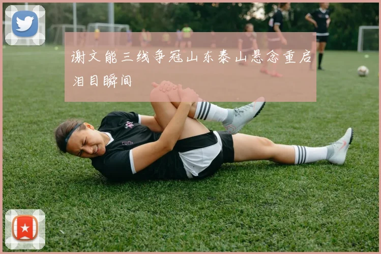 谢文能三线争冠山东泰山悬念重启泪目瞬间