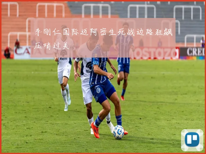 李刚仁国际迈阿密生死战边路狂飙压哨过关