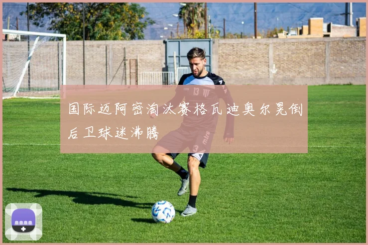 国际迈阿密淘汰赛格瓦迪奥尔晃倒后卫球迷沸腾