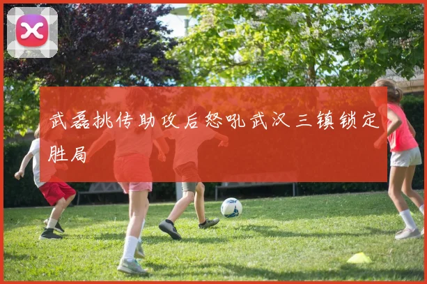 武磊挑传助攻后怒吼武汉三镇锁定胜局