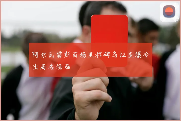 阿尔瓦雷斯百场里程碑乌拉圭爆冷出局名场面