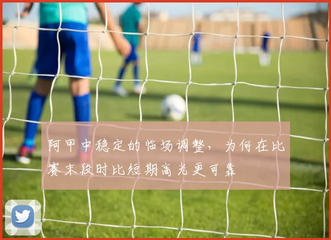 阿甲中稳定的临场调整，为何在比赛末段时比短期高光更可靠