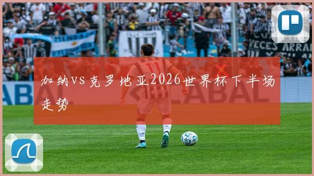 加纳vs克罗地亚2026世界杯下半场走势
