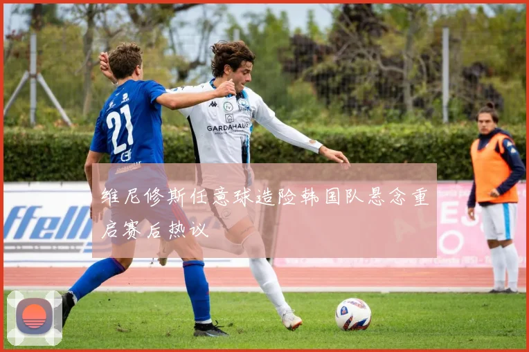 维尼修斯任意球造险韩国队悬念重启赛后热议