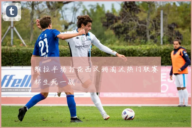 维拉半场打花西汉姆淘汰热门联赛杯生死一战
