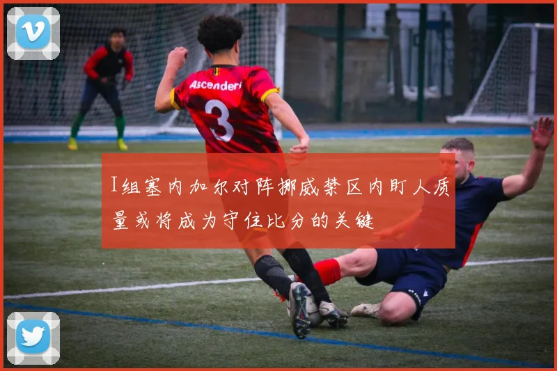 I组塞内加尔对阵挪威禁区内盯人质量或将成为守住比分的关键