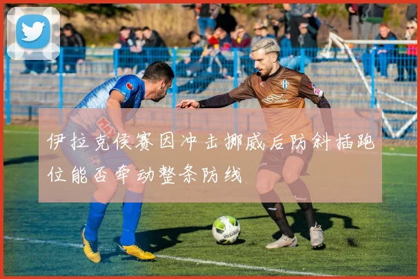 伊拉克侯赛因冲击挪威后防斜插跑位能否牵动整条防线