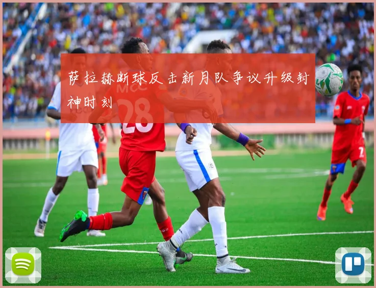 萨拉赫断球反击新月队争议升级封神时刻