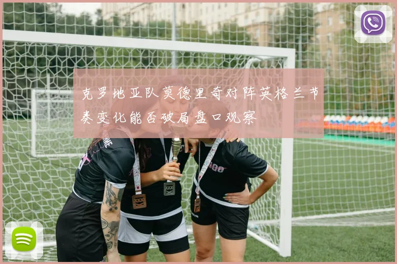 克罗地亚队莫德里奇对阵英格兰节奏变化能否破局盘口观察