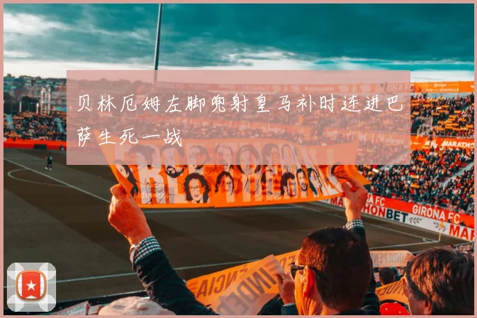 贝林厄姆左脚兜射皇马补时连进巴萨生死一战