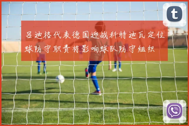吕迪格代表德国迎战科特迪瓦定位球防守职责将影响球队防守组织