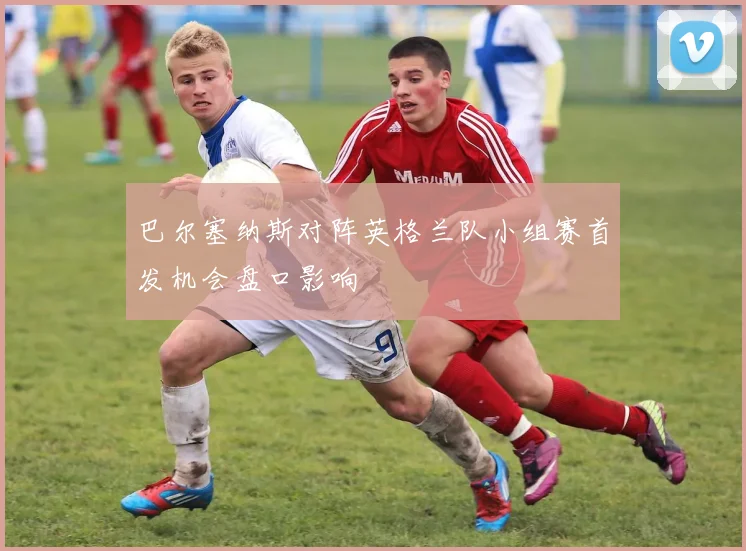 巴尔塞纳斯对阵英格兰队小组赛首发机会盘口影响