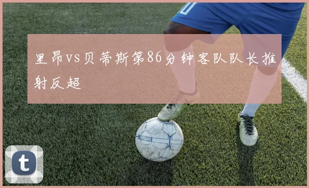 里昂vs贝蒂斯第86分钟客队队长推射反超