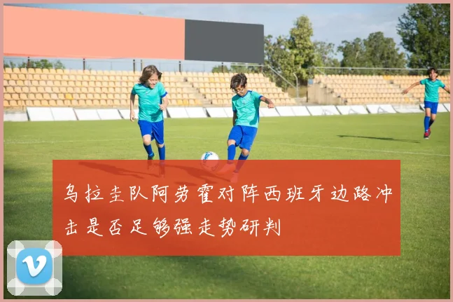 乌拉圭队阿劳霍对阵西班牙边路冲击是否足够强走势研判