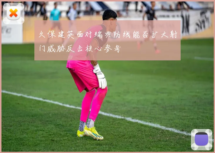 久保建英面对瑞典防线能否扩大射门威胁反击核心参考