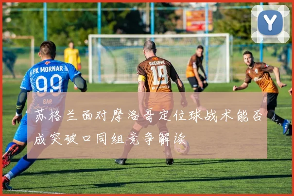 苏格兰面对摩洛哥定位球战术能否成突破口同组竞争解读