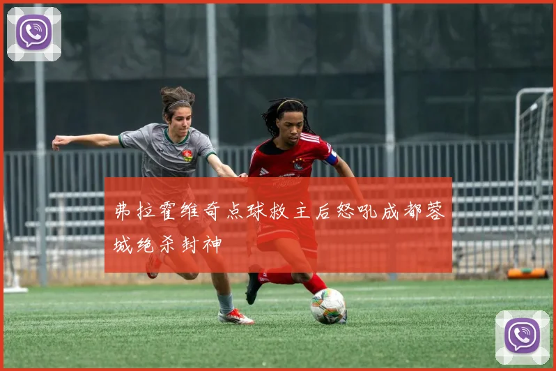 弗拉霍维奇点球救主后怒吼成都蓉城绝杀封神
