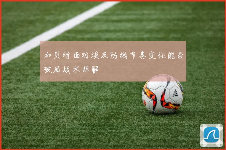 加贝特面对埃及防线节奏变化能否破局战术拆解