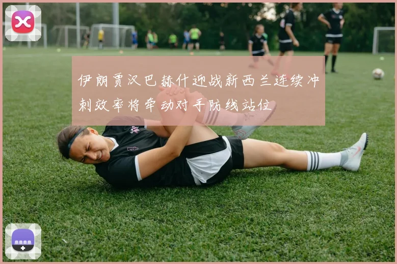 伊朗贾汉巴赫什迎战新西兰连续冲刺效率将牵动对手防线站位