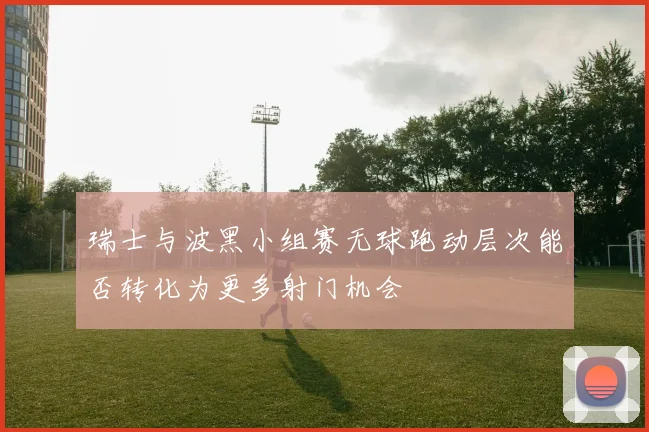 瑞士与波黑小组赛无球跑动层次能否转化为更多射门机会