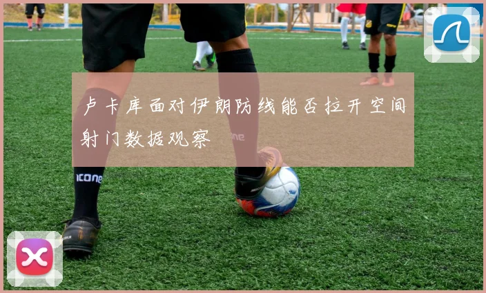 卢卡库面对伊朗防线能否拉开空间射门数据观察