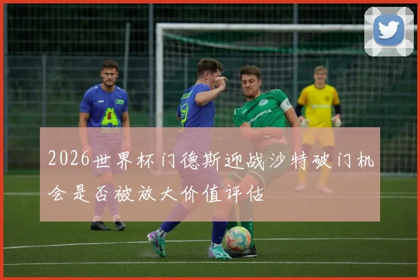 2026世界杯门德斯迎战沙特破门机会是否被放大价值评估