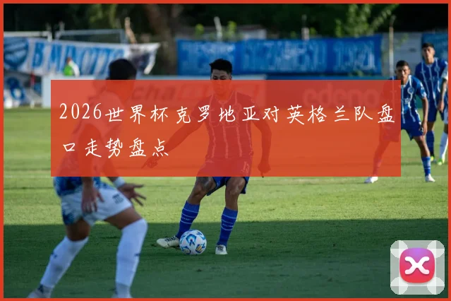2026世界杯克罗地亚对英格兰队盘口走势盘点