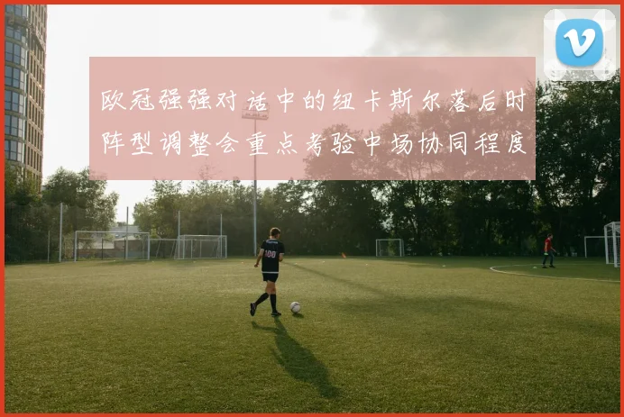 欧冠强强对话中的纽卡斯尔落后时阵型调整会重点考验中场协同程度