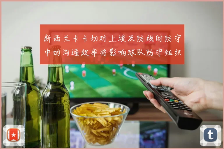新西兰卡卡切对上埃及防线时防守中的沟通效率将影响球队防守组织