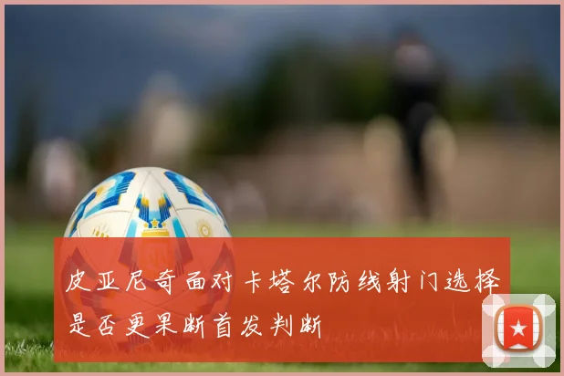 皮亚尼奇面对卡塔尔防线射门选择是否更果断首发判断