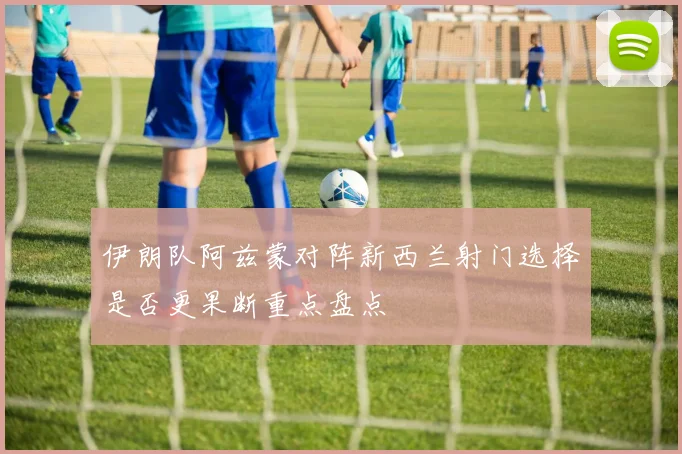 伊朗队阿兹蒙对阵新西兰射门选择是否更果断重点盘点