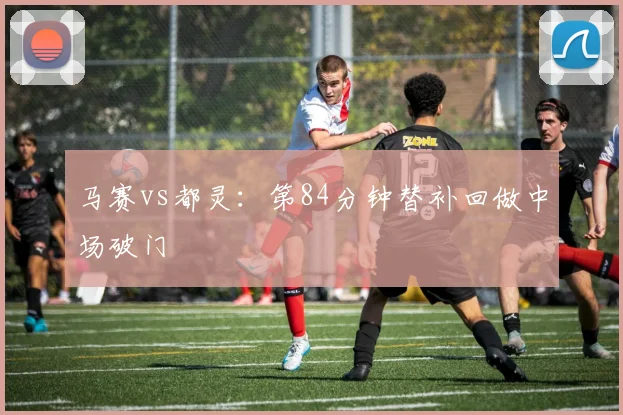 马赛vs都灵：第84分钟替补回做中场破门