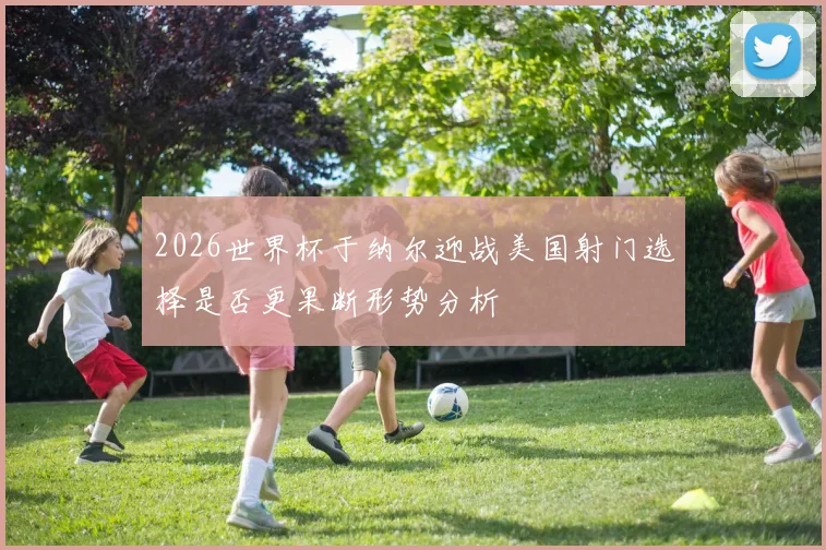2026世界杯于纳尔迎战美国射门选择是否更果断形势分析