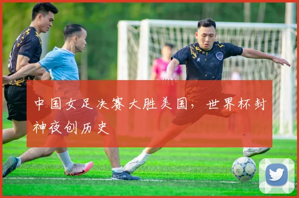 中国女足决赛大胜美国，世界杯封神夜创历史