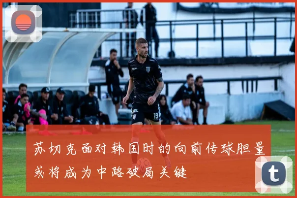 苏切克面对韩国时的向前传球胆量或将成为中路破局关键