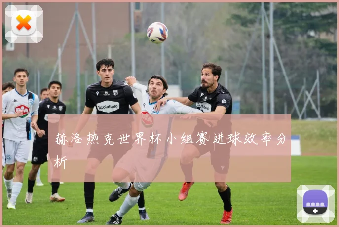 赫洛热克世界杯小组赛进球效率分析